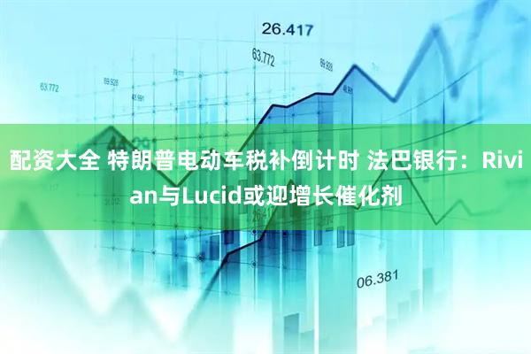 配资大全 特朗普电动车税补倒计时 法巴银行：Rivian与Lucid或迎增长催化剂