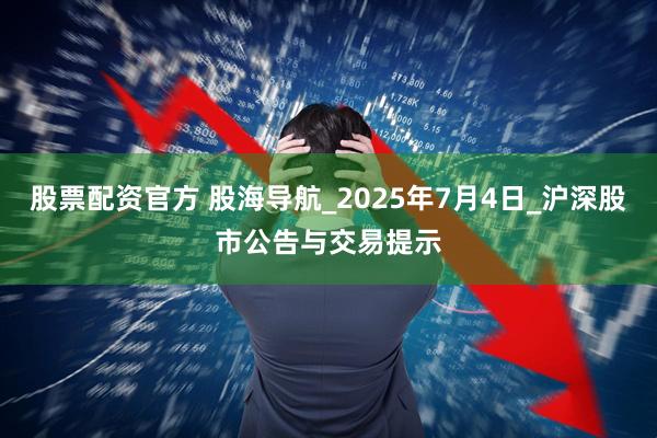 股票配资官方 股海导航_2025年7月4日_沪深股市公告与交易提示