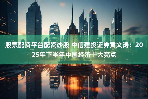 股票配资平台配资炒股 中信建投证券黄文涛：2025年下半年中国经济十大亮点