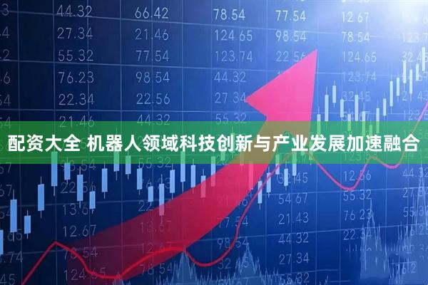 配资大全 机器人领域科技创新与产业发展加速融合