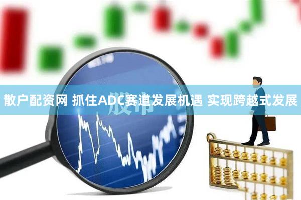 散户配资网 抓住ADC赛道发展机遇 实现跨越式发展