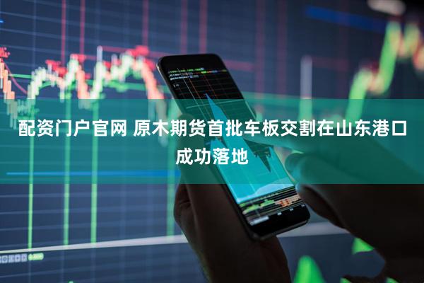 配资门户官网 原木期货首批车板交割在山东港口成功落地