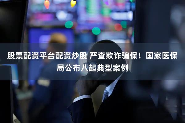 股票配资平台配资炒股 严查欺诈骗保！国家医保局公布八起典型案例
