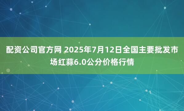配资公司官方网 2025年7月12日全国主要批发市场红蒜6.0公分价格行情