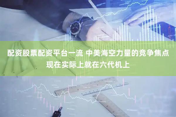配资股票配资平台一流 中美海空力量的竞争焦点现在实际上就在六代机上