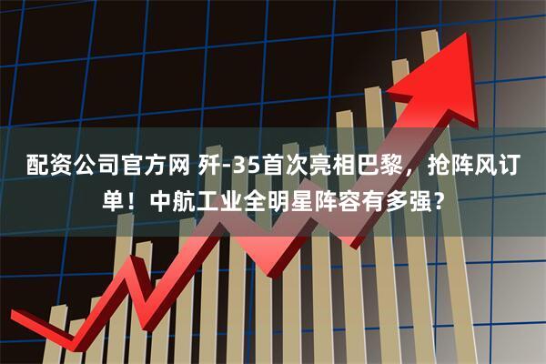 配资公司官方网 歼-35首次亮相巴黎，抢阵风订单！中航工业全明星阵容有多强？