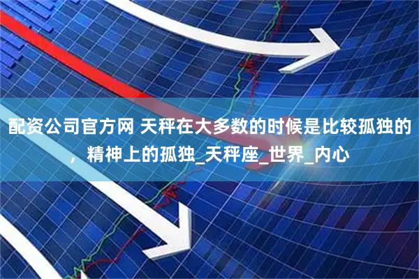 配资公司官方网 天秤在大多数的时候是比较孤独的，精神上的孤独_天秤座_世界_内心