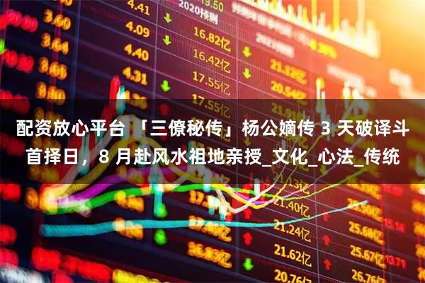 配资放心平台 「三僚秘传」杨公嫡传 3 天破译斗首择日，8 月赴风水祖地亲授_文化_心法_传统
