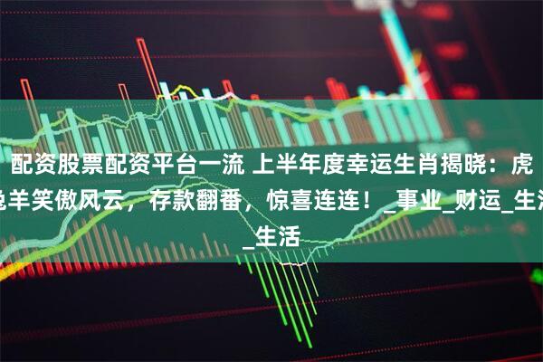 配资股票配资平台一流 上半年度幸运生肖揭晓：虎兔羊笑傲风云，存款翻番，惊喜连连！_事业_财运_生活