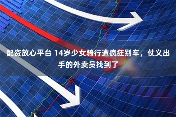 配资放心平台 14岁少女骑行遭疯狂别车，仗义出手的外卖员找到了