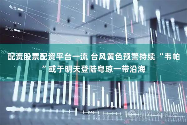 配资股票配资平台一流 台风黄色预警持续 “韦帕”或于明天登陆粤琼一带沿海