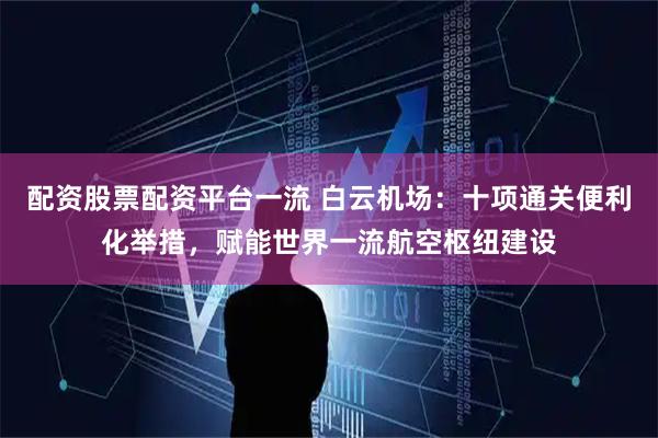 配资股票配资平台一流 白云机场：十项通关便利化举措，赋能世界一流航空枢纽建设