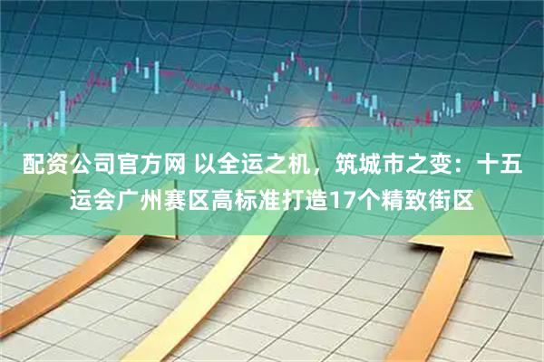 配资公司官方网 以全运之机，筑城市之变：十五运会广州赛区高标准打造17个精致街区