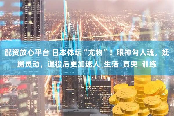 配资放心平台 日本体坛“尤物”！眼神勾人魂，妩媚灵动，退役后更加迷人_生活_真央_训练