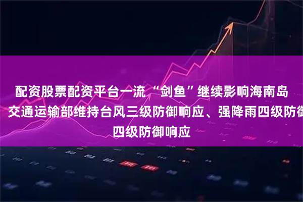 配资股票配资平台一流 “剑鱼”继续影响海南岛等地，交通运输部维持台风三级防御响应、强降雨四级防御响应