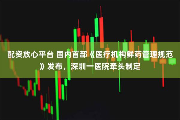 配资放心平台 国内首部《医疗机构鲜药管理规范》发布，深圳一医院牵头制定
