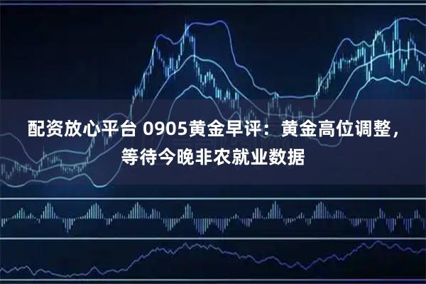 配资放心平台 0905黄金早评：黄金高位调整，等待今晚非农就业数据