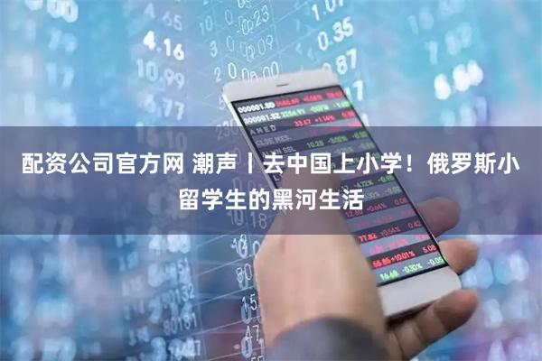 配资公司官方网 潮声丨去中国上小学！俄罗斯小留学生的黑河生活