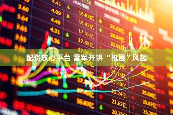 配资放心平台 雷军开讲 “机圈”风起