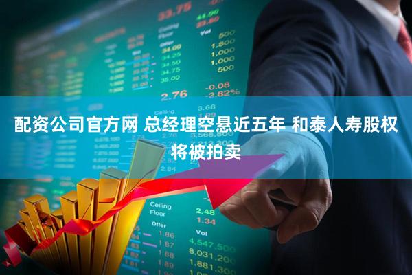 配资公司官方网 总经理空悬近五年 和泰人寿股权将被拍卖