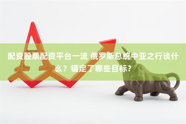 配资股票配资平台一流 俄罗斯总统中亚之行谈什么？锚定了哪些目标？