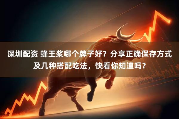 深圳配资 蜂王浆哪个牌子好？分享正确保存方式及几种搭配吃法，快看你知道吗？