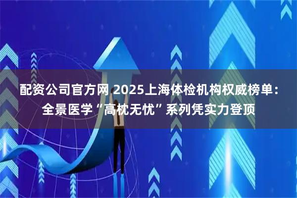 配资公司官方网 2025上海体检机构权威榜单：全景医学“高枕无忧”系列凭实力登顶
