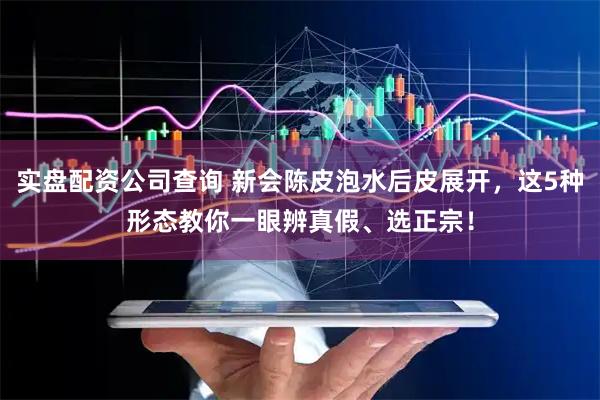 实盘配资公司查询 新会陈皮泡水后皮展开，这5种形态教你一眼辨真假、选正宗！