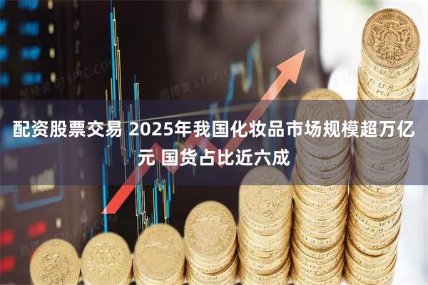 配资股票交易 2025年我国化妆品市场规模超万亿元 国货占比近六成