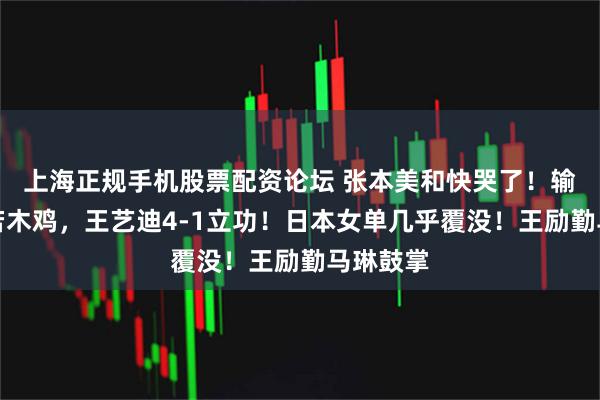 上海正规手机股票配资论坛 张本美和快哭了！输球后呆若木鸡，王艺迪4-1立功！日本女单几乎覆没！王励勤马琳鼓掌