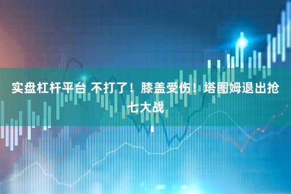 实盘杠杆平台 不打了！膝盖受伤！塔图姆退出抢七大战