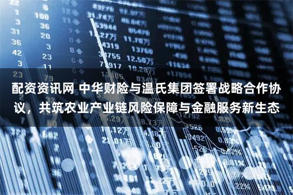 配资资讯网 中华财险与温氏集团签署战略合作协议，共筑农业产业链风险保障与金融服务新生态