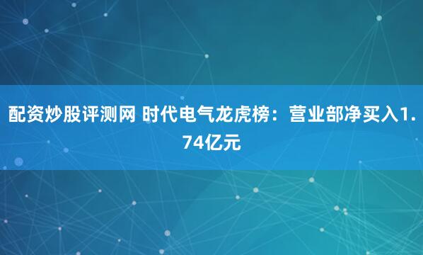 配资炒股评测网 时代电气龙虎榜：营业部净买入1.74亿元