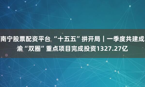 南宁股票配资平台 “十五五”拼开局|一季度共建成渝“双圈”重点项目完成投资1327.27亿