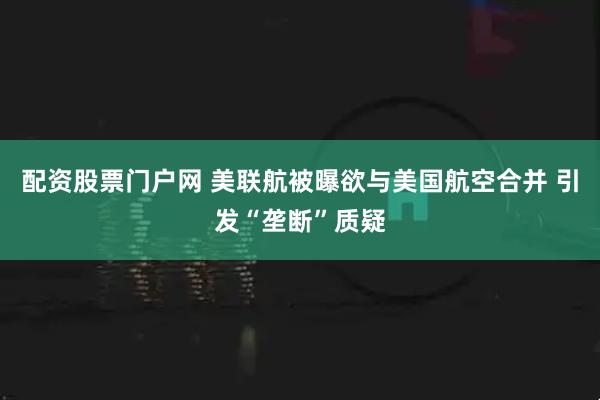 配资股票门户网 美联航被曝欲与美国航空合并 引发“垄断”质疑