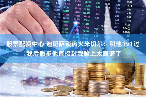 股票配资中心 迪班萨谈热火米切尔：和他1v1过 我后撤步他直接封我脸上太离谱了