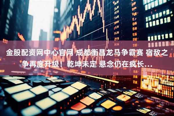金股配资网中心官网 成都衡昌龙马争霸赛 宿敌之争再度升级！乾坤未定 悬念仍在疯长…