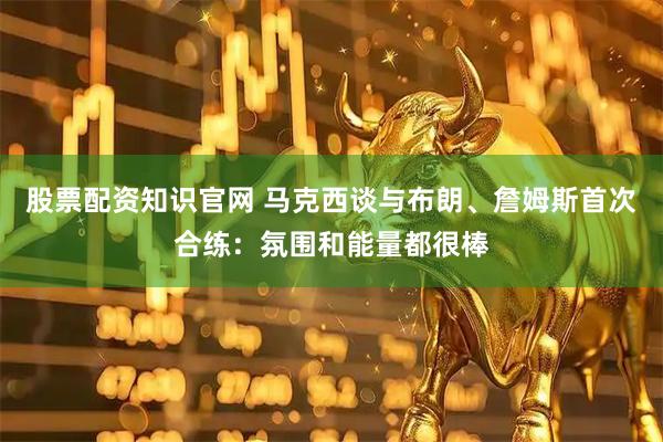 股票配资知识官网 马克西谈与布朗、詹姆斯首次合练：氛围和能量都很棒