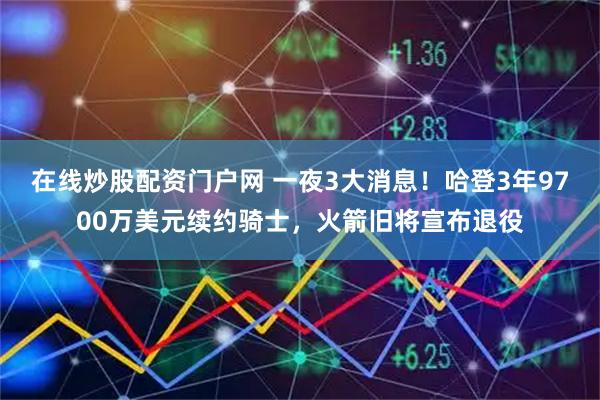 在线炒股配资门户网 一夜3大消息！哈登3年9700万美元续约骑士，火箭旧将宣布退役