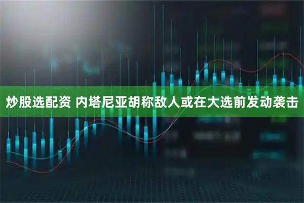 炒股选配资 内塔尼亚胡称敌人或在大选前发动袭击